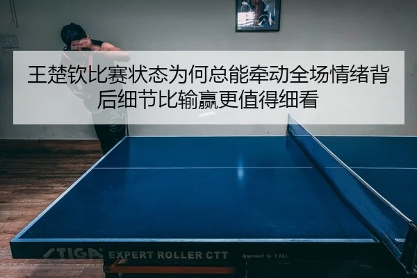 王楚钦比赛状态为何总能牵动全场情绪背后细节比输赢更值得细看